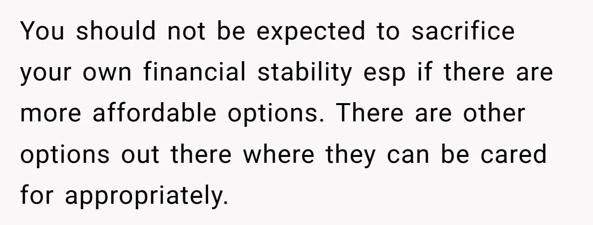 You should not be expected to sacrifice your own financial stability esp if there are more affordable options. There are other options out there where they can be cared for...