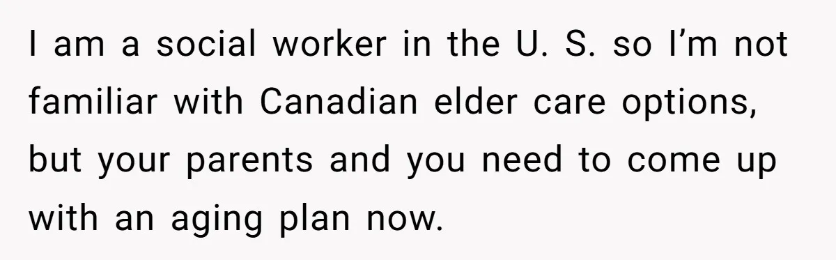 I am a social worker in the U. S. so I’m not familiar with Canadian elder care options, but your parents and you need to come up with an aging...