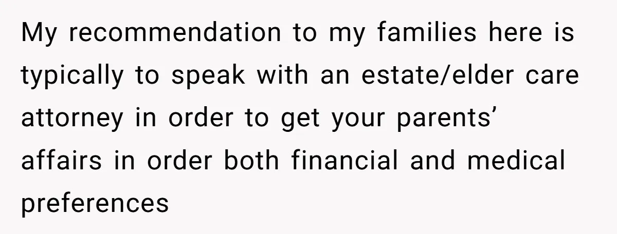 My recommendation to my families here is typically to speak with an estate/elder care attorney in order to get your parents’ affairs in order both financial and medical preferences