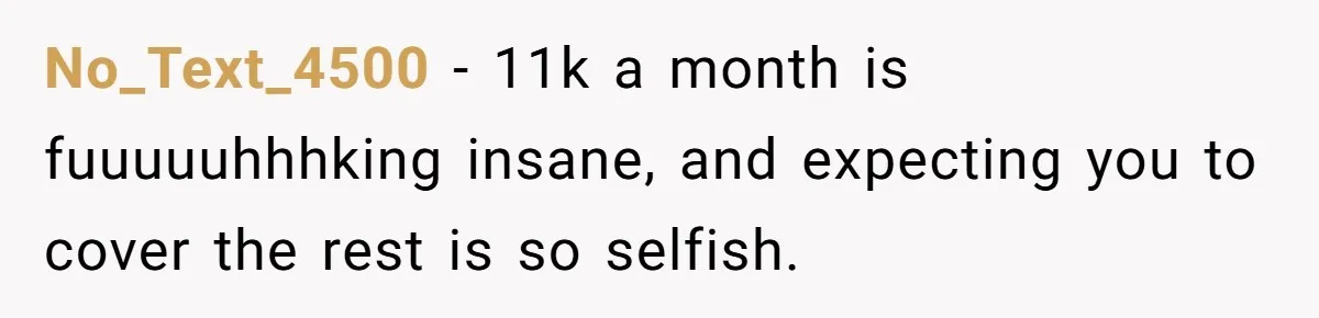 No_Text_4500 − 11k a month is fuuuuuhhhking insane, and expecting you to cover the rest is so selfish.