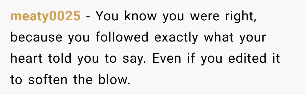 meaty0025 − You know you were right, because you followed exactly what your heart told you to say. Even if you edited it to soften the blow.