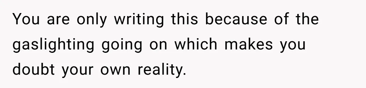 You are only writing this because of the gaslighting going on which makes you doubt your own reality.