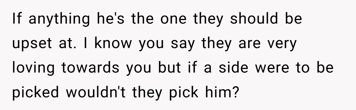 If anything he's the one they should be upset at. I know you say they are very loving towards you but if a side were to be picked wouldn't they...