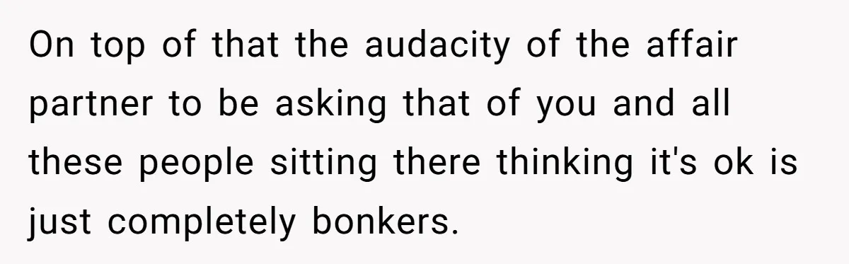 On top of that the audacity of the affair partner to be asking that of you and all these people sitting there thinking it's ok is just completely bonkers.