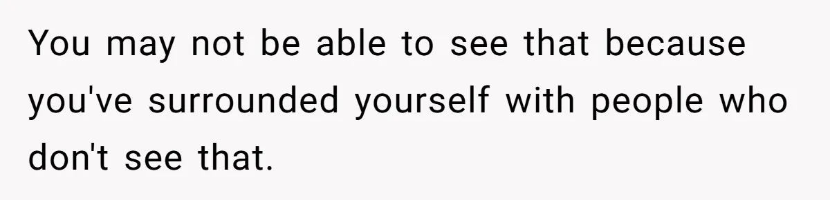 You may not be able to see that because you've surrounded yourself with people who don't see that.