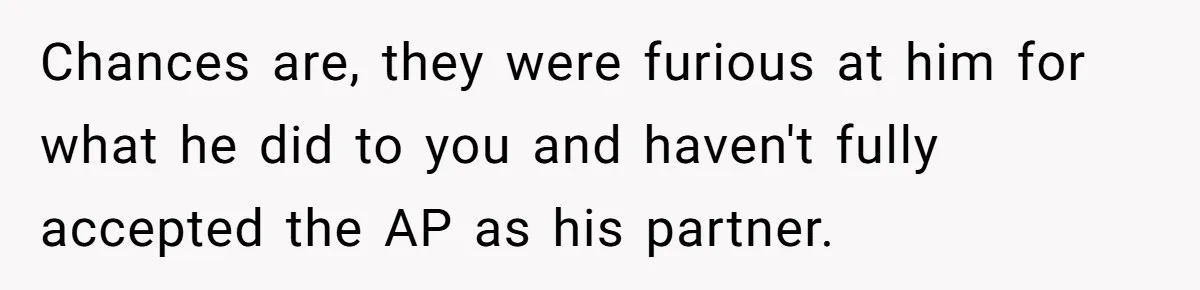 Chances are, they were furious at him for what he did to you and haven't fully accepted the AP as his partner.