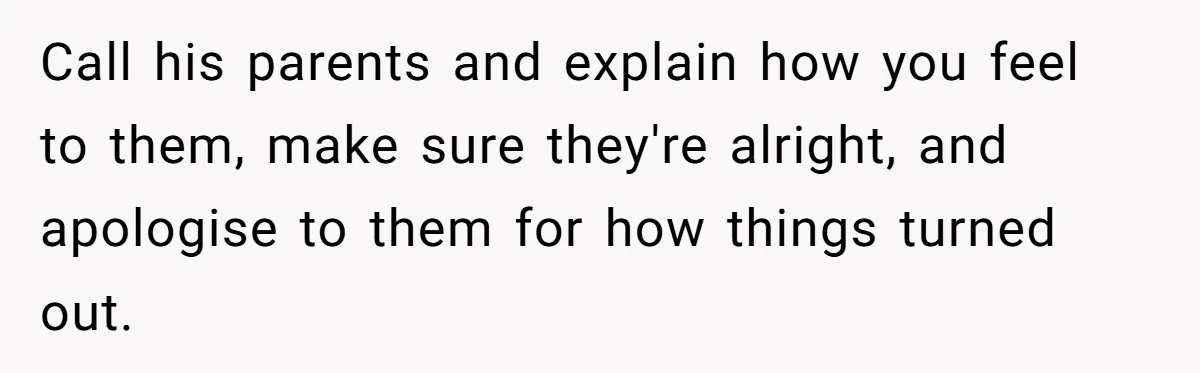 Call his parents and explain how you feel to them, make sure they're alright, and apologise to them for how things turned out.