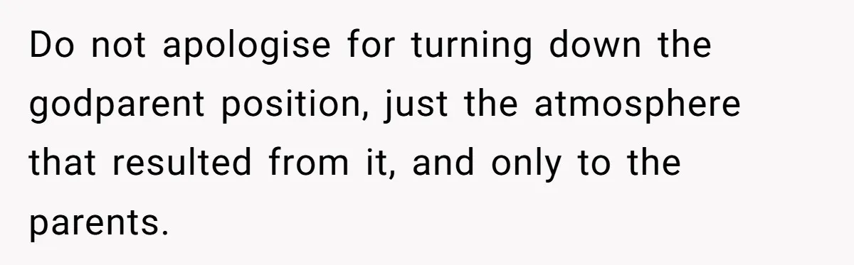 Do not apologise for turning down the godparent position, just the atmosphere that resulted from it, and only to the parents.
