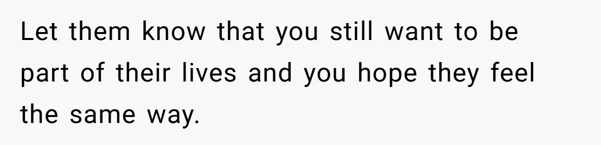 Let them know that you still want to be part of their lives and you hope they feel the same way.