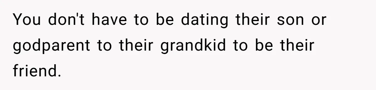 You don't have to be dating their son or godparent to their grandkid to be their friend.