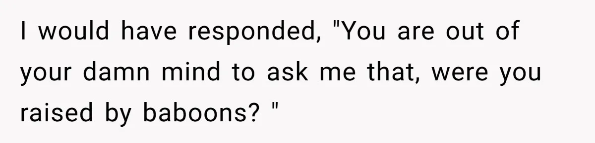 I would have responded, "You are out of your damn mind to ask me that, were you raised by baboons? "