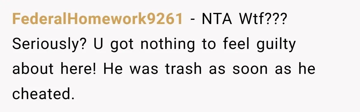 FederalHomework9261 − NTA Wtf??? Seriously? U got nothing to feel guilty about here! He was trash as soon as he cheated.