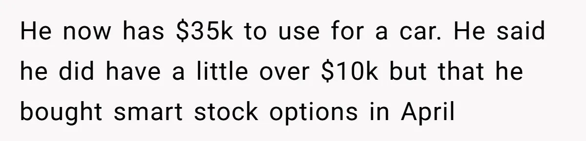 He now has $35k to use for a car. He said he did have a little over $10k but that he bought smart stock options in April