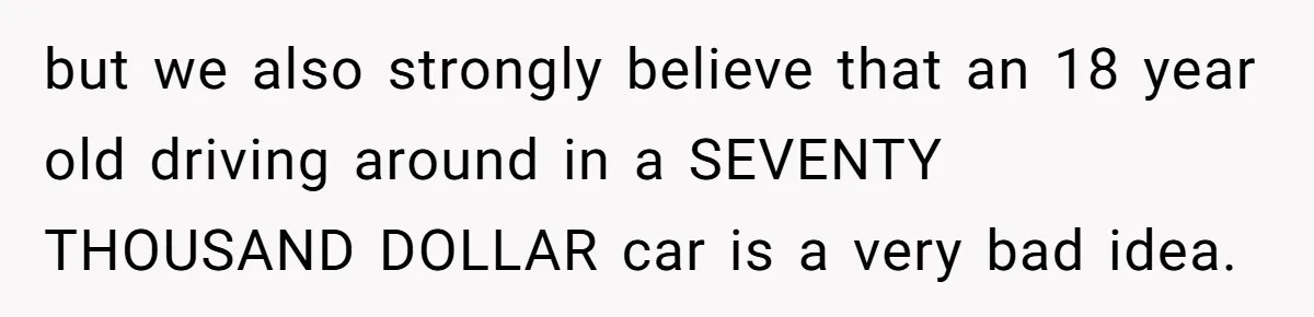 but we also strongly believe that an 18 year old driving around in a SEVENTY THOUSAND DOLLAR car is a very bad idea.