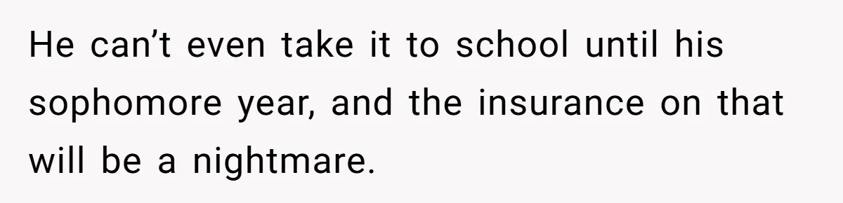 He can’t even take it to school until his sophomore year, and the insurance on that will be a nightmare.