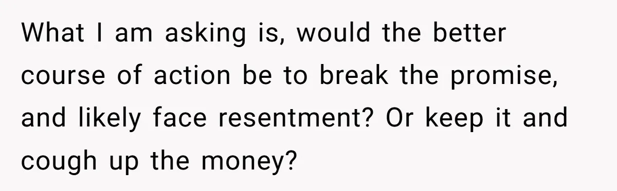 What I am asking is, would the better course of action be to break the promise, and likely face resentment? Or keep it and cough up the money?