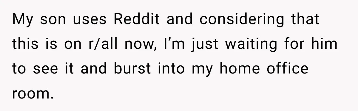 My son uses Reddit and considering that this is on r/all now, I’m just waiting for him to see it and burst into my home office room.