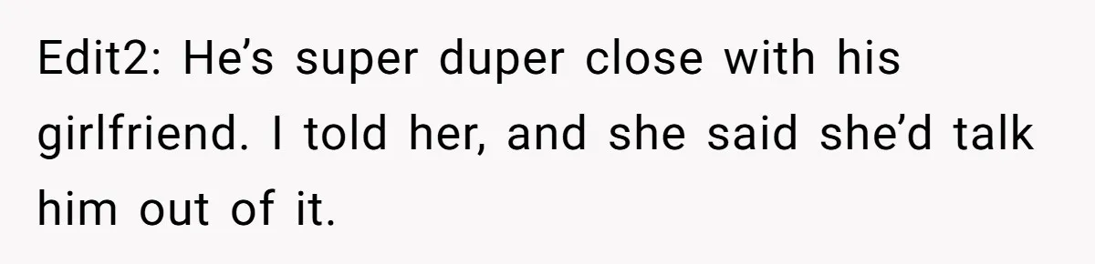 Edit2: He’s super duper close with his girlfriend. I told her, and she said she’d talk him out of it.