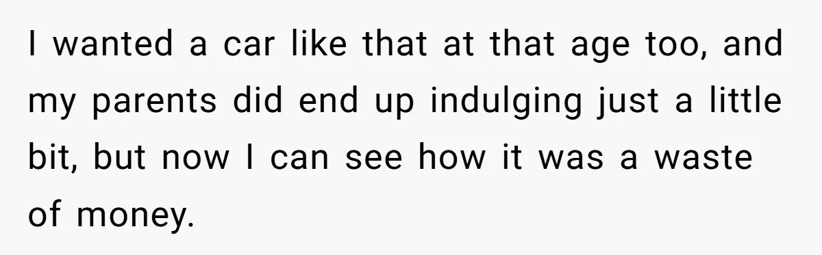 I wanted a car like that at that age too, and my parents did end up indulging just a little bit, but now I can see how it was a...