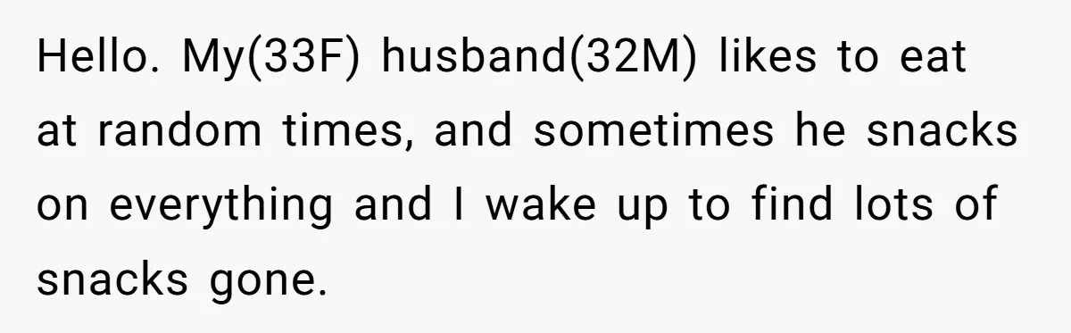 Hello. My(33F) husband(32M) likes to eat at random times, and sometimes he snacks on everything and I wake up to find lots of snacks gone.