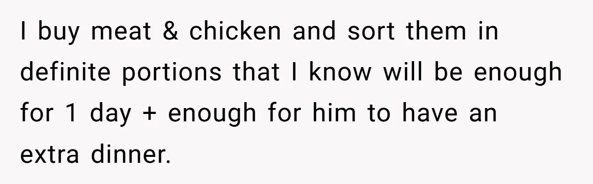 I buy meat & chicken and sort them in definite portions that I know will be enough for 1 day + enough for him to have an extra dinner.