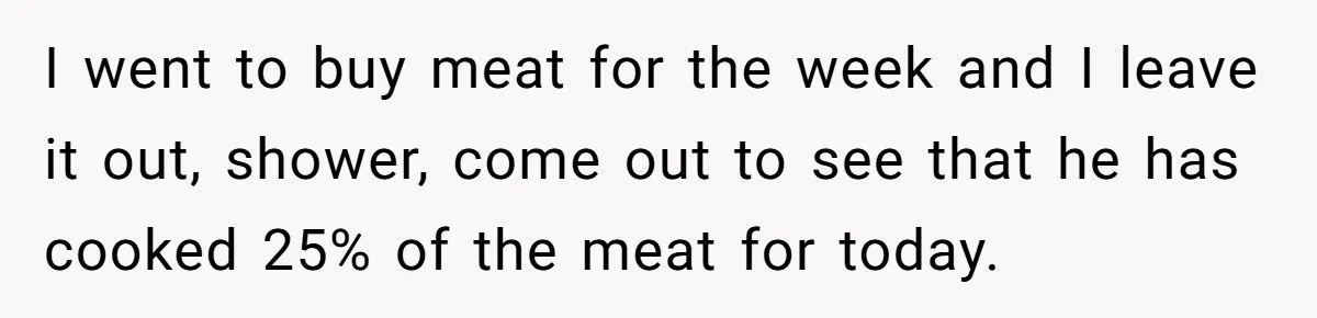 I went to buy meat for the week and I leave it out, shower, come out to see that he has cooked 25% of the meat for today.
