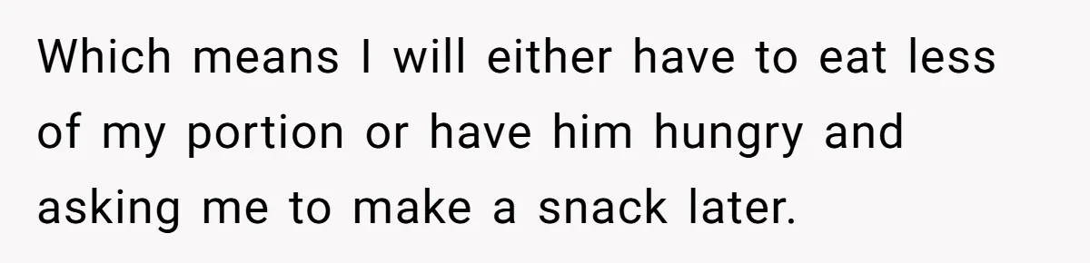 Which means I will either have to eat less of my portion or have him hungry and asking me to make a snack later.
