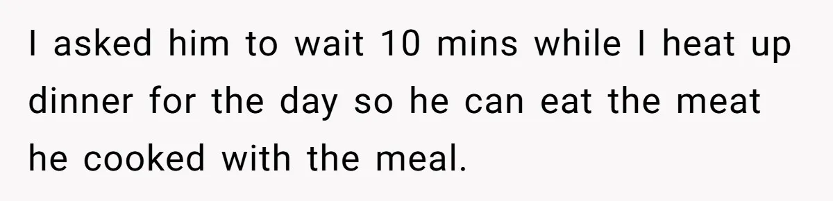 I asked him to wait 10 mins while I heat up dinner for the day so he can eat the meat he cooked with the meal.