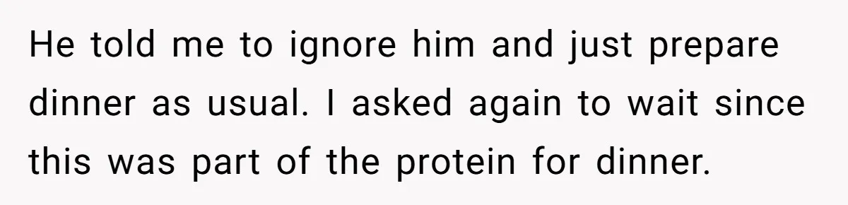 He told me to ignore him and just prepare dinner as usual. I asked again to wait since this was part of the protein for dinner.
