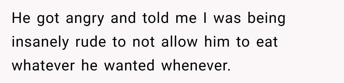 He got angry and told me I was being insanely rude to not allow him to eat whatever he wanted whenever.