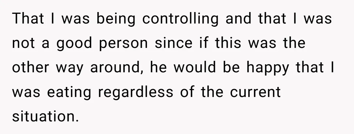 That I was being controlling and that I was not a good person since if this was the other way around, he would be happy that I was eating regardless...