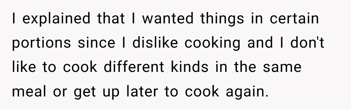I explained that I wanted things in certain portions since I dislike cooking and I don't like to cook different kinds in the same meal or get up later to...
