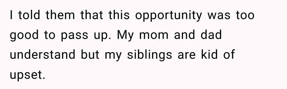 I told them that this opportunity was too good to pass up. My mom and dad understand but my siblings are kid of upset.