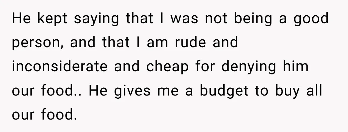 He kept saying that I was not being a good person, and that I am rude and inconsiderate and cheap for denying him our food.. He gives me a budget...
