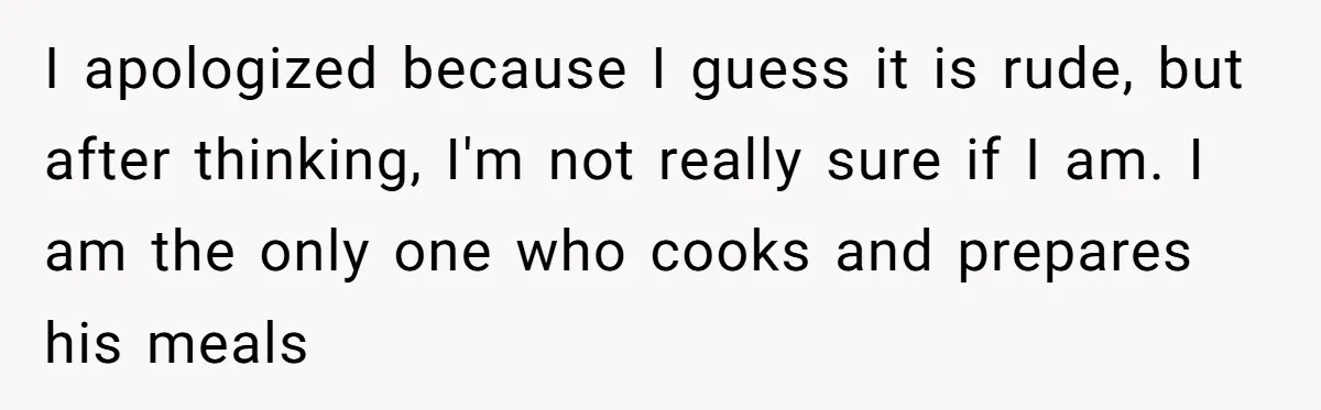 I apologized because I guess it is rude, but after thinking, I'm not really sure if I am. I am the only one who cooks and prepares his meals
