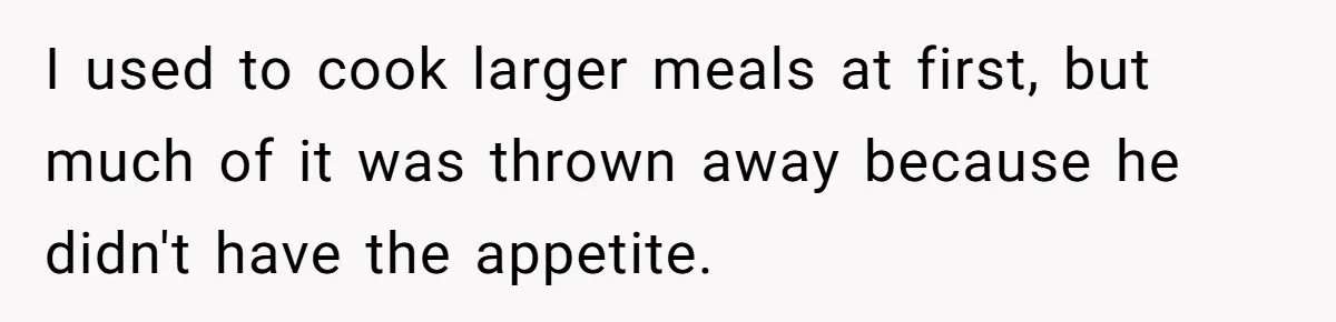 I used to cook larger meals at first, but much of it was thrown away because he didn't have the appetite.