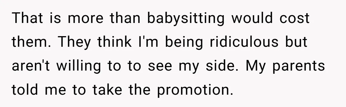 That is more than babysitting would cost them. They think I'm being ridiculous but aren't willing to to see my side. My parents told me to take the promotion.