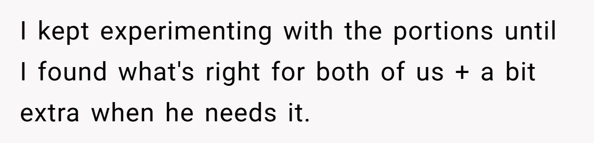 I kept experimenting with the portions until I found what's right for both of us + a bit extra when he needs it.