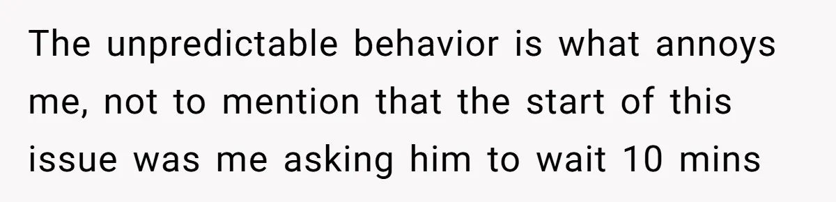 The unpredictable behavior is what annoys me, not to mention that the start of this issue was me asking him to wait 10 mins