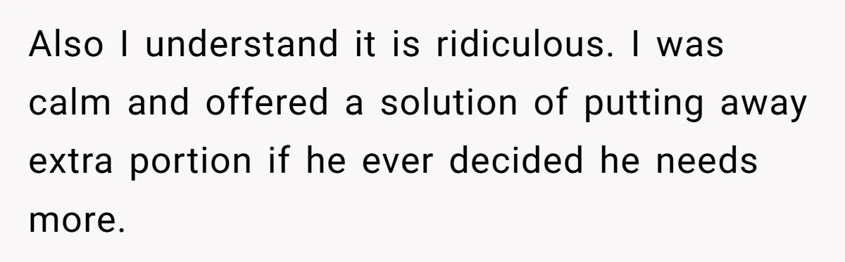 Also I understand it is ridiculous. I was calm and offered a solution of putting away extra portion if he ever decided he needs more.