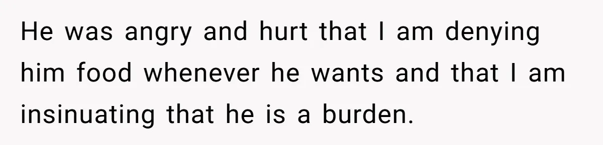 He was angry and hurt that I am denying him food whenever he wants and that I am insinuating that he is a burden.
