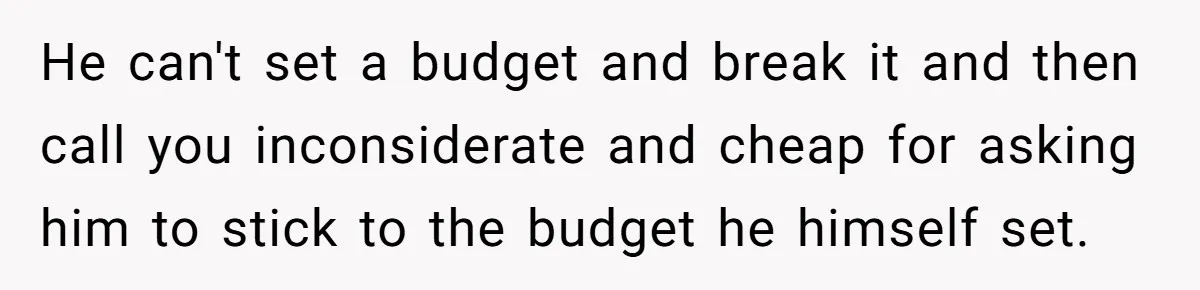 He can't set a budget and break it and then call you inconsiderate and cheap for asking him to stick to the budget he himself set.