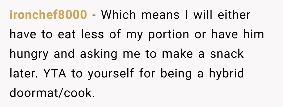 ironchef8000 − Which means I will either have to eat less of my portion or have him hungry and asking me to make a snack later. YTA to yourself for...