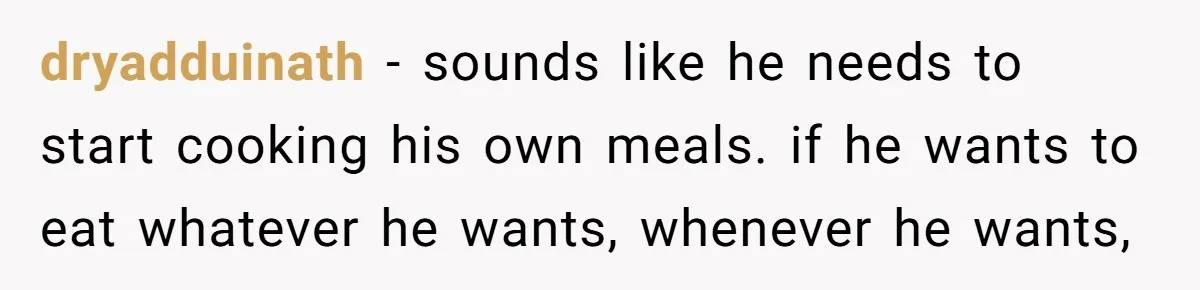 dryadduinath − sounds like he needs to start cooking his own meals. if he wants to eat whatever he wants, whenever he wants,