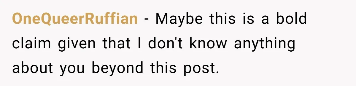 OneQueerRuffian − Maybe this is a bold claim given that I don't know anything about you beyond this post.