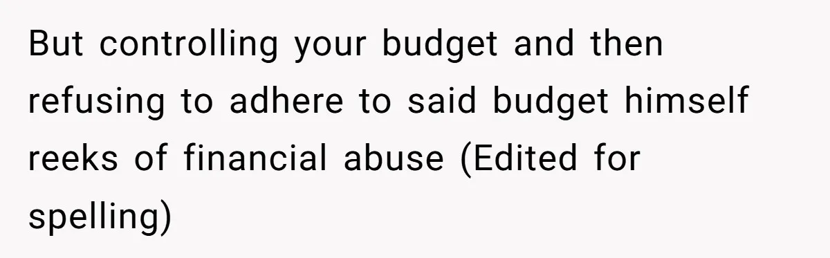 But controlling your budget and then refusing to adhere to said budget himself reeks of financial abuse (Edited for spelling)