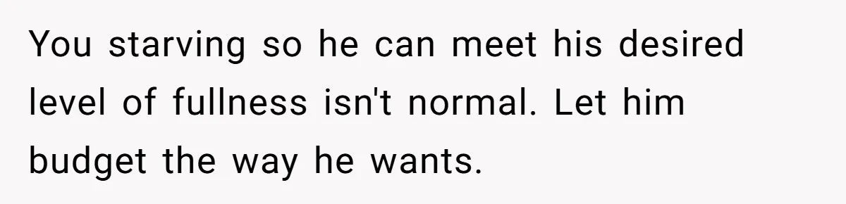 You starving so he can meet his desired level of fullness isn't normal. Let him budget the way he wants.