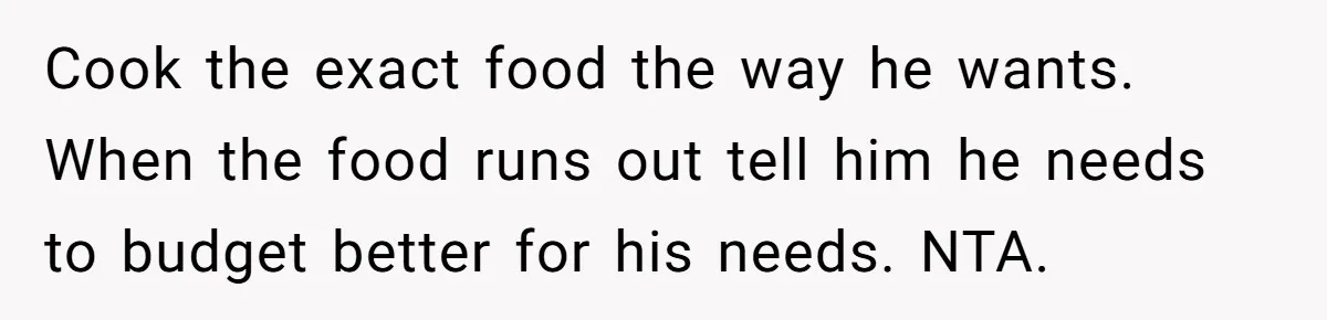Cook the exact food the way he wants. When the food runs out tell him he needs to budget better for his needs. NTA.