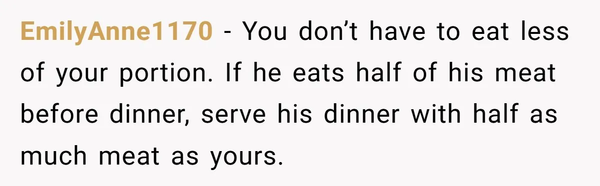 EmilyAnne1170 − You don’t have to eat less of your portion. If he eats half of his meat before dinner, serve his dinner with half as much meat as yours.