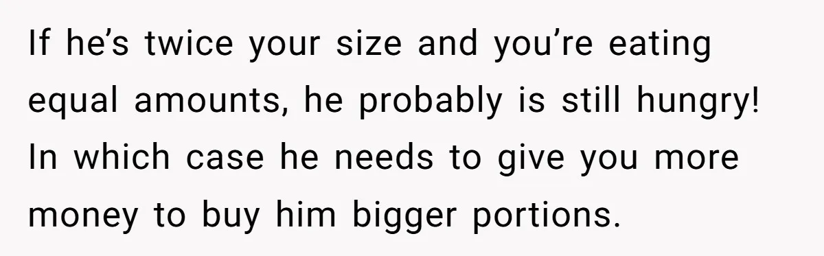 If he’s twice your size and you’re eating equal amounts, he probably is still hungry! In which case he needs to give you more money to buy him bigger portions.